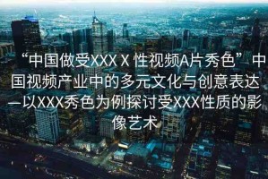“中國(guó)做受XXXⅩ性視頻A片秀色”中國(guó)視頻產(chǎn)業(yè)中的多元文化與創(chuàng)意表達(dá)—以XXX秀色為例探討受XXX性質(zhì)的影像藝術(shù)