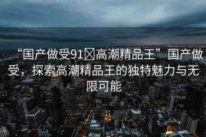 “國產(chǎn)做受91?高潮精品王”國產(chǎn)做受，探索高潮精品王的獨(dú)特魅力與無限可能