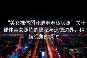 “美女裸體?開腿羞羞私房照”關(guān)于裸體美女照片的隱私與道德邊界，科技視角的探討