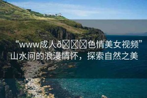 “www成人??色情美女視頻”山水間的浪漫情懷，探索自然之美