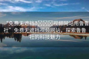 “免費無遮擋??視頻網(wǎng)站用魯魯社”免費無遮擋視頻網(wǎng)站，探索魯魯社的科技魅力