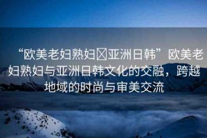 “歐美老婦熟婦?亞洲日韓”歐美老婦熟婦與亞洲日韓文化的交融，跨越地域的時(shí)尚與審美交流
