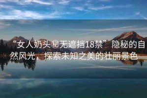 “女人奶頭秘?zé)o遮擋18禁”隱秘的自然風(fēng)光，探索未知之美的壯麗景色
