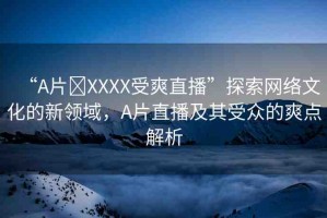 “A片?XXXX受爽直播”探索網(wǎng)絡(luò)文化的新領(lǐng)域，A片直播及其受眾的爽點解析