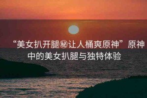 “美女扒開腿秘讓人桶爽原神”原神中的美女扒腿與獨(dú)特體驗(yàn)