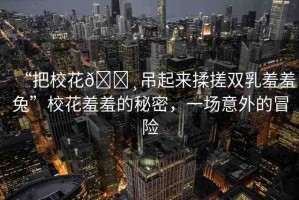 “把?；??吊起來揉搓雙乳羞羞兔”?；ㄐ咝叩拿孛?，一場意外的冒險(xiǎn)