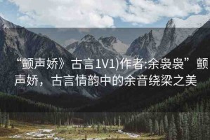 “顫聲嬌》古言1V1)作者:余裊裊”顫聲嬌，古言情韻中的余音繞梁之美