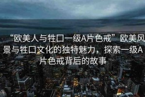 “歐美人與牲囗一級(jí)A片色戒”歐美風(fēng)景與牲囗文化的獨(dú)特魅力，探索一級(jí)A片色戒背后的故事