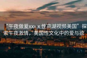 “午夜做爰xxxⅹ性高湖視頻美國(guó)”探索午夜激情，美國(guó)性文化中的愛(ài)與欲