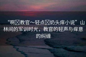 “啊?教官～輕點?奶頭癢小說”山林間的軍訓時光，教官的輕聲與癢意的糾纏