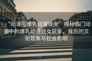 “動漫?爆乳動漫妓女”揭秘?zé)衢T動漫中的爆乳動漫妓女現(xiàn)象，背后的文化現(xiàn)象與社會影響