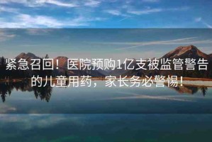 緊急召回！醫(yī)院預(yù)購(gòu)1億支被監(jiān)管警告的兒童用藥，家長(zhǎng)務(wù)必警惕！