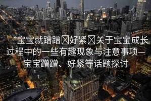 “寶寶就蹭蹭?好緊?關(guān)于寶寶成長過程中的一些有趣現(xiàn)象與注意事項—寶寶蹭蹭、好緊等話題探討