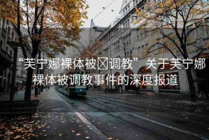 “芙寧娜裸體被?調(diào)教”關(guān)于芙寧娜裸體被調(diào)教事件的深度報(bào)道