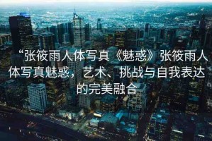“張筱雨人體寫真《魅惑》張筱雨人體寫真魅惑，藝術(shù)、挑戰(zhàn)與自我表達的完美融合
