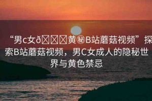 “男c女??黃秘B站蘑菇視頻”探索B站蘑菇視頻，男C女成人的隱秘世界與黃色禁忌
