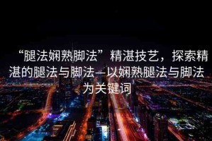 “腿法嫻熟腳法”精湛技藝，探索精湛的腿法與腳法—以嫻熟腿法與腳法為關(guān)鍵詞