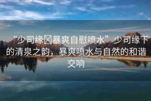 “少司緣?暴爽自慰噴水”少司緣下的清泉之韻，暴爽噴水與自然的和諧交響