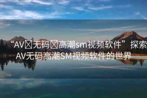 “AV?無(wú)碼?高潮sm視頻軟件”探索AV無(wú)碼高潮SM視頻軟件的世界