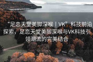 “足戀天堂美腳深喉丨VK”科技前沿探索，足戀天堂美腳深喉與VK科技引領潮流的完美結合