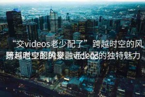 “交videos老少配了”跨越時空的風(fēng)景與老少配的交融videos
跨越時空的風(fēng)景，老少配的獨特魅力