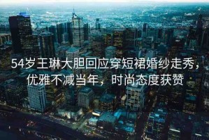 54歲王琳大膽回應(yīng)穿短裙婚紗走秀，優(yōu)雅不減當(dāng)年，時尚態(tài)度獲贊
