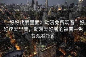 “好好疼愛(ài)里面》動(dòng)漫免費(fèi)觀看”好好疼愛(ài)里面，動(dòng)漫愛(ài)好者的福音—免費(fèi)觀看指南