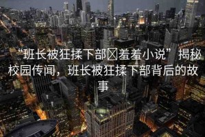 “班長被狂揉下部?羞羞小說”揭秘校園傳聞，班長被狂揉下部背后的故事