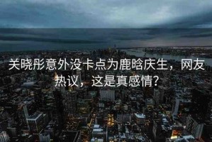 關(guān)曉彤意外沒(méi)卡點(diǎn)為鹿晗慶生，網(wǎng)友熱議，這是真感情？