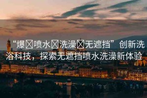 “爆?噴水?洗澡?無遮擋”創(chuàng)新洗浴科技，探索無遮擋噴水洗澡新體驗