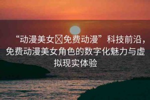 “動(dòng)漫美女?免費(fèi)動(dòng)漫”科技前沿，免費(fèi)動(dòng)漫美女角色的數(shù)字化魅力與虛擬現(xiàn)實(shí)體驗(yàn)