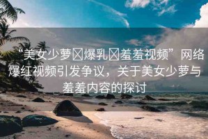 “美女少蘿?爆乳?羞羞視頻”網(wǎng)絡(luò)爆紅視頻引發(fā)爭(zhēng)議，關(guān)于美女少蘿與羞羞內(nèi)容的探討