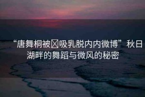 “唐舞桐被?吸乳脫內(nèi)內(nèi)微博”秋日湖畔的舞蹈與微風的秘密