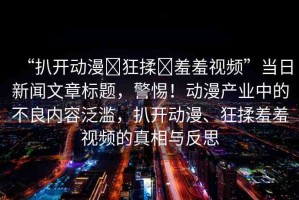 “扒開動(dòng)漫?狂揉?羞羞視頻”當(dāng)日新聞文章標(biāo)題，警惕！動(dòng)漫產(chǎn)業(yè)中的不良內(nèi)容泛濫，扒開動(dòng)漫、狂揉羞羞視頻的真相與反思