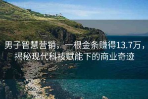 男子智慧營銷，一根金條賺得13.7萬，揭秘現(xiàn)代科技賦能下的商業(yè)奇跡