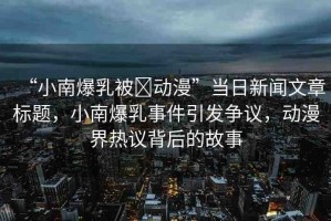“小南爆乳被?動漫”當日新聞文章標題，小南爆乳事件引發(fā)爭議，動漫界熱議背后的故事