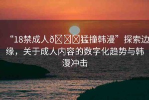“18禁成人??猛撞韓漫”探索邊緣，關于成人內容的數(shù)字化趨勢與韓漫沖擊