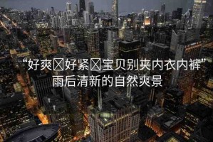 “好爽?好緊?寶貝別夾內(nèi)衣內(nèi)褲”雨后清新的自然爽景