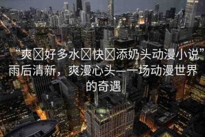 “爽?好多水?快?添奶頭動漫小說”雨后清新，爽漫心頭—一場動漫世界的奇遇