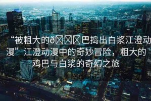 “被粗大的??巴搗出白漿江澄動(dòng)漫”江澄動(dòng)漫中的奇妙冒險(xiǎn)，粗大的雞巴與白漿的奇幻之旅