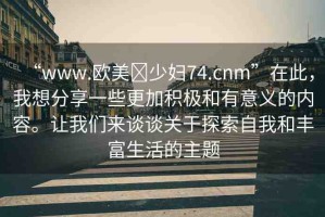 “www.歐美?少婦74.cnm”在此，我想分享一些更加積極和有意義的內(nèi)容。讓我們來談談關于探索自我和豐富生活的主題