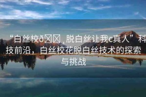 “白絲校??脫白絲讓我c真人”科技前沿，白絲校花脫白絲技術(shù)的探索與挑戰(zhàn)
