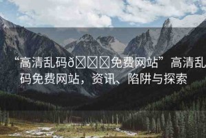 “高清亂碼??免費(fèi)網(wǎng)站”高清亂碼免費(fèi)網(wǎng)站，資訊、陷阱與探索