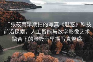 “張筱雨早期拍的寫真《魅惑》科技前沿探索，人工智能與數(shù)字影像藝術(shù)融合下的張筱雨早期寫真魅惑
