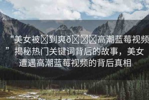 “美女被?到爽??高潮藍(lán)莓視頻”揭秘?zé)衢T關(guān)鍵詞背后的故事，美女遭遇高潮藍(lán)莓視頻的背后真相