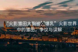 “火影雛田大胸被?爆乳”火影世界中的雛田，爭(zhēng)議與誤解