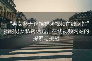 “男女秘無遮擋視頻視頻在線網(wǎng)站”揭秘男女私密話題，在線視頻網(wǎng)站的探索與挑戰(zhàn)