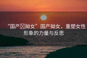 “國產(chǎn)?拗女”國產(chǎn)拗女，重塑女性形象的力量與反思