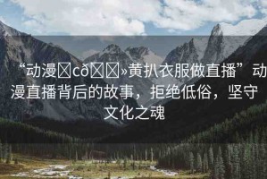 “動漫?c??黃扒衣服做直播”動漫直播背后的故事，拒絕低俗，堅守文化之魂