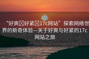 “好爽?好緊?17c網(wǎng)站”探索網(wǎng)絡(luò)世界的新奇體驗—關(guān)于好爽與好緊的17c網(wǎng)站之旅